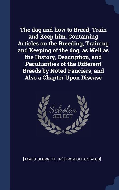 The dog and how to Breed Train and Keep him. Containing Articles on the Breeding Training and Keeping of the dog as Well as the History Description and Peculiarities of the Different Breeds by Noted Fanciers and Also a Chapter Upon Disease
