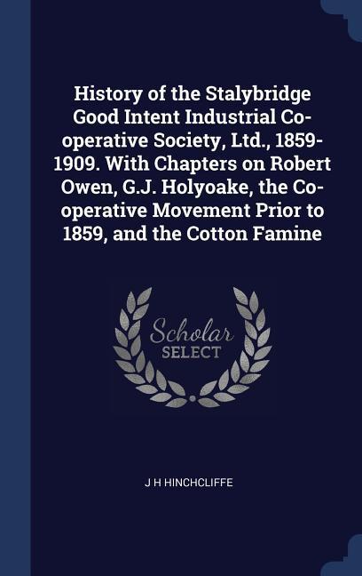 History of the Stalybridge Good Intent Industrial Co-operative Society Ltd. 1859-1909. With Chapters on Robert Owen G.J. Holyoake the Co-operative