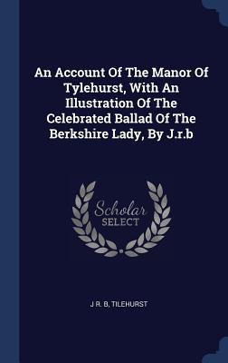 An Account Of The Manor Of Tylehurst With An Illustration Of The Celebrated Ballad Of The Berkshire Lady By J.r.b
