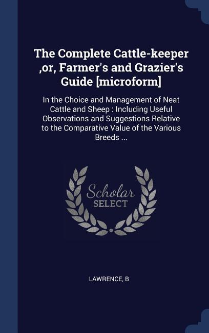 The Complete Cattle-keeper or Farmer‘s and Grazier‘s Guide [microform]: In the Choice and Management of Neat Cattle and Sheep: Including Useful Obse