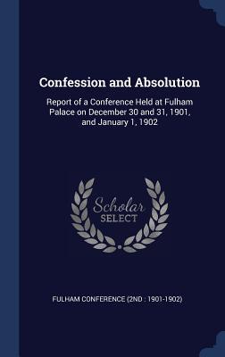 Confession and Absolution: Report of a Conference Held at Fulham Palace on December 30 and 31 1901 and January 1 1902