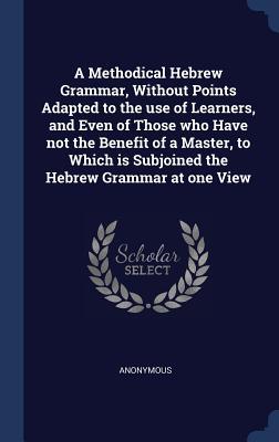 A Methodical Hebrew Grammar Without Points Adapted to the use of Learners and Even of Those who Have not the Benefit of a Master to Which is Subjoi