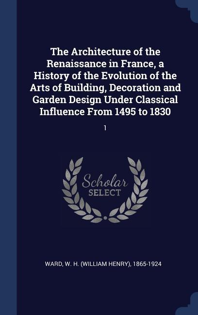 The Architecture of the Renaissance in France a History of the Evolution of the Arts of Building Decoration and Garden  Under Classical Influence From 1495 to 1830