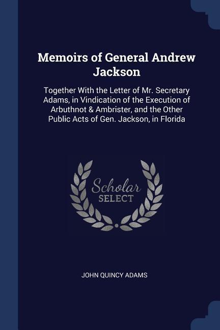 Memoirs of General Andrew Jackson: Together With the Letter of Mr. Secretary Adams in Vindication of the Execution of Arbuthnot & Ambrister and the
