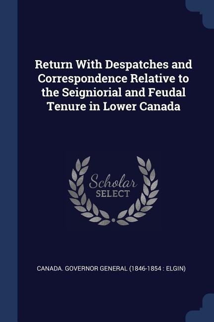 Return With Despatches and Correspondence Relative to the Seigniorial and Feudal Tenure in Lower Canada