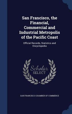 San Francisco the Financial Commercial and Industrial Metropolis of the Pacific Coast: Official Records Statistics and Encyclopedia
