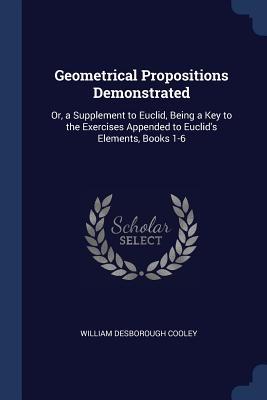 Geometrical Propositions Demonstrated: Or a Supplement to Euclid Being a Key to the Exercises Appended to Euclid‘s Elements Books 1-6