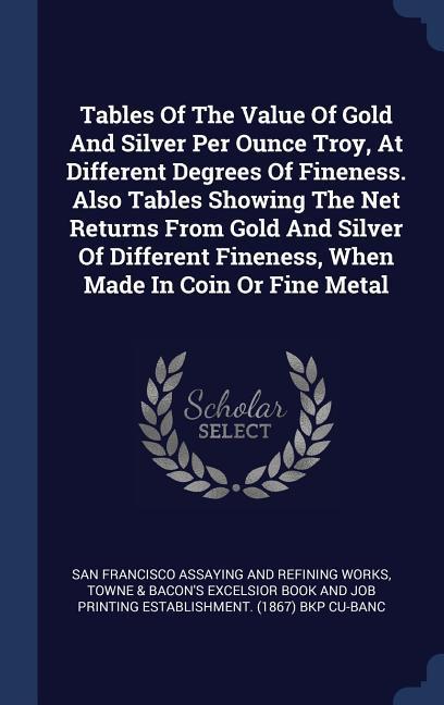 Tables Of The Value Of Gold And Silver Per Ounce Troy At Different Degrees Of Fineness. Also Tables Showing The Net Returns From Gold And Silver Of Different Fineness When Made In Coin Or Fine Metal