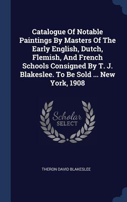 Catalogue Of Notable Paintings By Masters Of The Early English Dutch Flemish And French Schools Consigned By T. J. Blakeslee. To Be Sold ... New York 1908