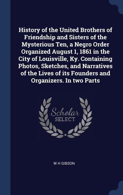 History of the United Brothers of Friendship and Sisters of the Mysterious Ten a Negro Order Organized August 1 1861 in the City of Louisville Ky. Containing Photos Sketches and Narratives of the Lives of its Founders and Organizers. In two Parts