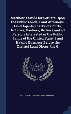 Matthew‘s Guide for Settlers Upon the Public Lands Land Attorneys Land Agents Clerks of Courts Notaries Bankers Brokers and all Persons Interest