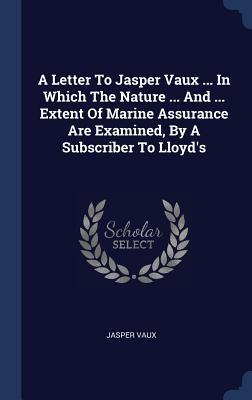 A Letter To Jasper Vaux ... In Which The Nature ... And ... Extent Of Marine Assurance Are Examined By A Subscriber To Lloyd‘s