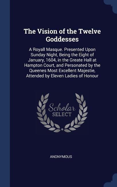 The Vision of the Twelve Goddesses: A Royall Masque. Presented Upon Sunday Night Being the Eight of January 1604 in the Greate Hall at Hampton Cour