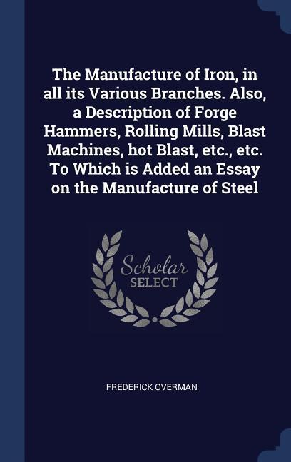 The Manufacture of Iron in all its Various Branches. Also a Description of Forge Hammers Rolling Mills Blast Machines hot Blast etc. etc. To Which is Added an Essay on the Manufacture of Steel