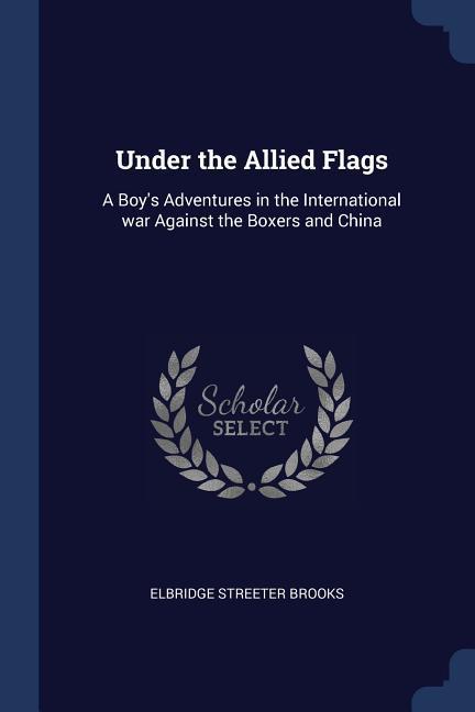 Under the Allied Flags: A Boy‘s Adventures in the International war Against the Boxers and China