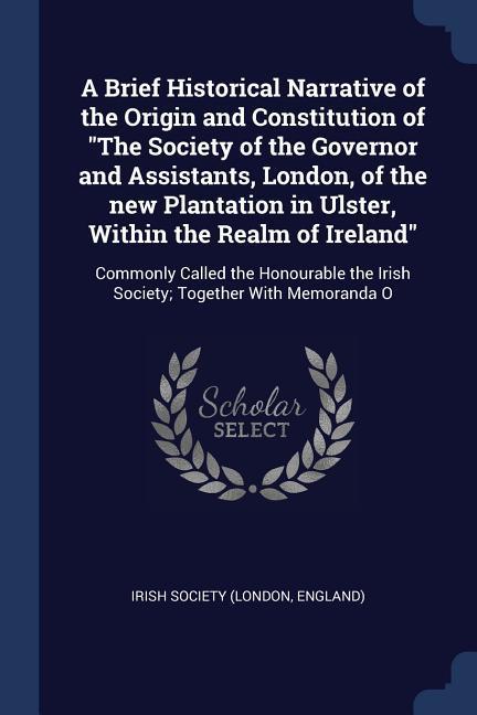 A Brief Historical Narrative of the Origin and Constitution of The Society of the Governor and Assistants London of the new Plantation in Ulster Wi