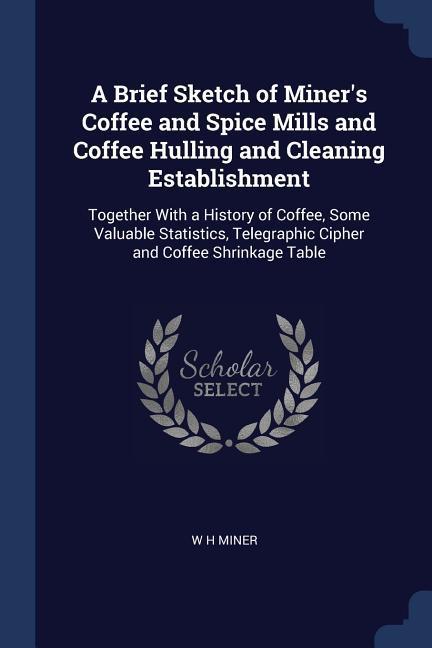 A Brief Sketch of Miner‘s Coffee and Spice Mills and Coffee Hulling and Cleaning Establishment: Together With a History of Coffee Some Valuable Stati