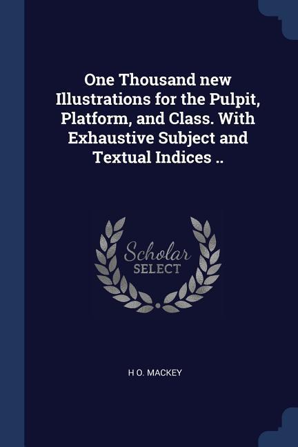 One Thousand new Illustrations for the Pulpit Platform and Class. With Exhaustive Subject and Textual Indices ..