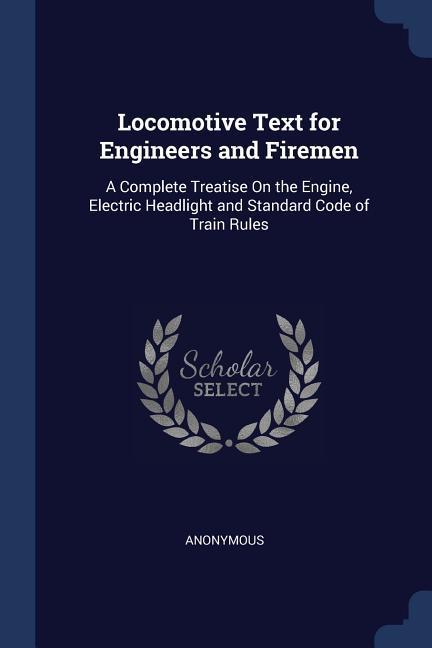 Locomotive Text for Engineers and Firemen: A Complete Treatise On the Engine Electric Headlight and Standard Code of Train Rules