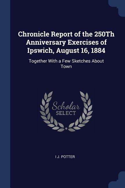 Chronicle Report of the 250Th Anniversary Exercises of Ipswich August 16 1884: Together With a Few Sketches About Town