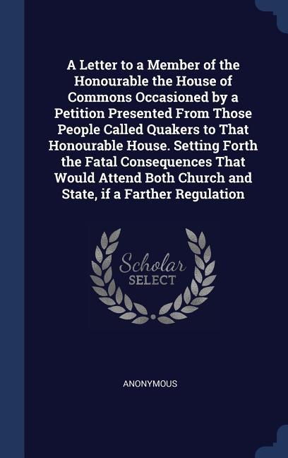 A Letter to a Member of the Honourable the House of Commons Occasioned by a Petition Presented From Those People Called Quakers to That Honourable House. Setting Forth the Fatal Consequences That Would Attend Both Church and State if a Farther Regulation