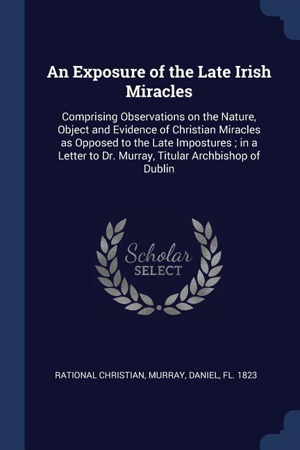 An Exposure of the Late Irish Miracles: Comprising Observations on the Nature Object and Evidence of Christian Miracles as Opposed to the Late Impost