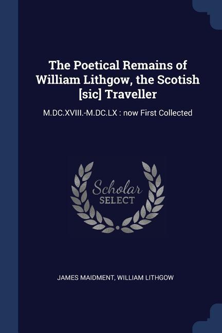 The Poetical Remains of William Lithgow the Scotish [sic] Traveller: M.DC.XVIII.-M.DC.LX: now First Collected