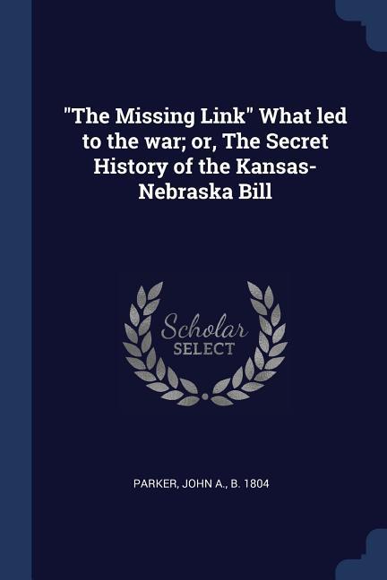 The Missing Link What led to the war; or The Secret History of the Kansas-Nebraska Bill