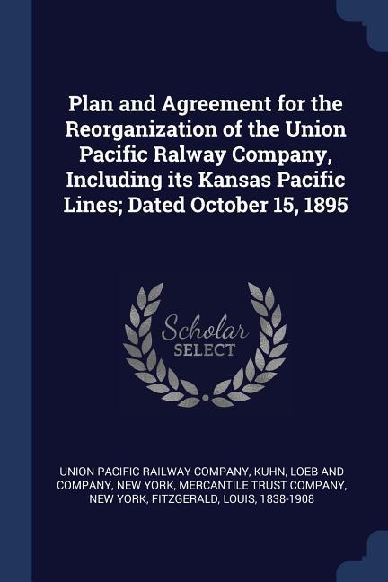 Plan and Agreement for the Reorganization of the Union Pacific Ralway Company Including its Kansas Pacific Lines; Dated October 15 1895