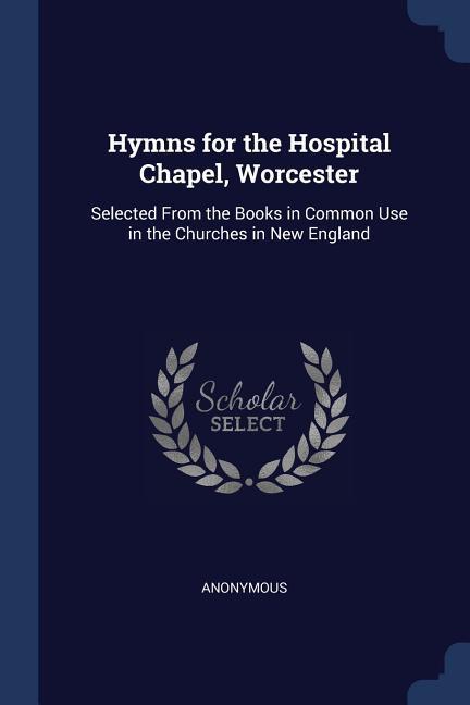 Hymns for the Hospital Chapel Worcester: Selected From the Books in Common Use in the Churches in New England