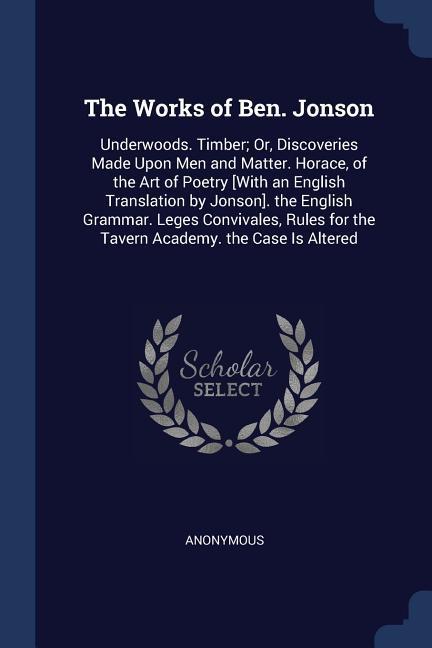 The Works of Ben. Jonson: Underwoods. Timber; Or Discoveries Made Upon Men and Matter. Horace of the Art of Poetry [With an English Translatio