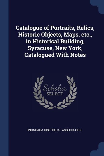 Catalogue of Portraits Relics Historic Objects Maps etc. in Historical Building Syracuse New York Catalogued With Notes