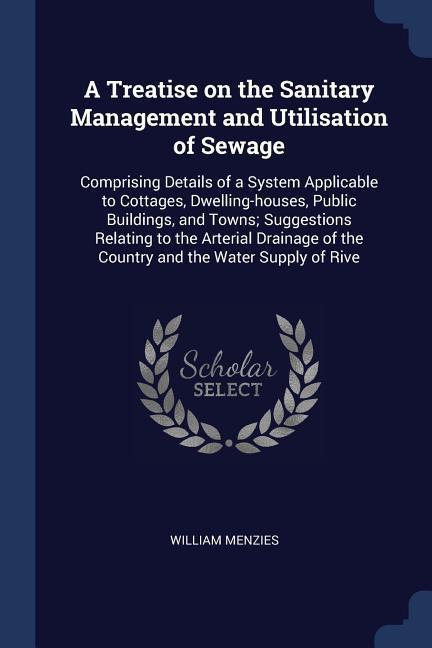 A Treatise on the Sanitary Management and Utilisation of Sewage: Comprising Details of a System Applicable to Cottages Dwelling-houses Public Buildi