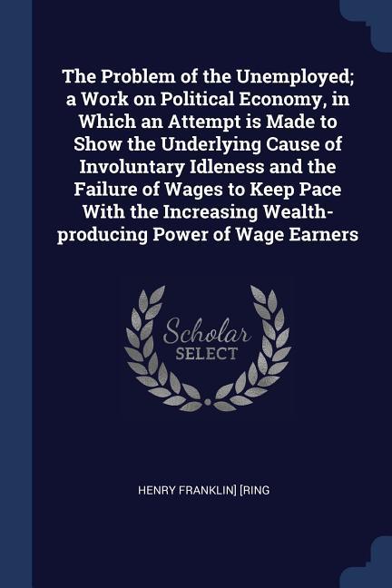 The Problem of the Unemployed; a Work on Political Economy in Which an Attempt is Made to Show the Underlying Cause of Involuntary Idleness and the F