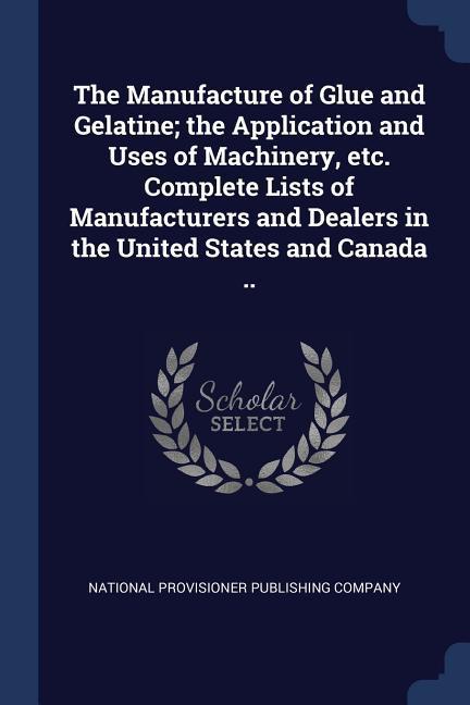 The Manufacture of Glue and Gelatine; the Application and Uses of Machinery etc. Complete Lists of Manufacturers and Dealers in the United States and