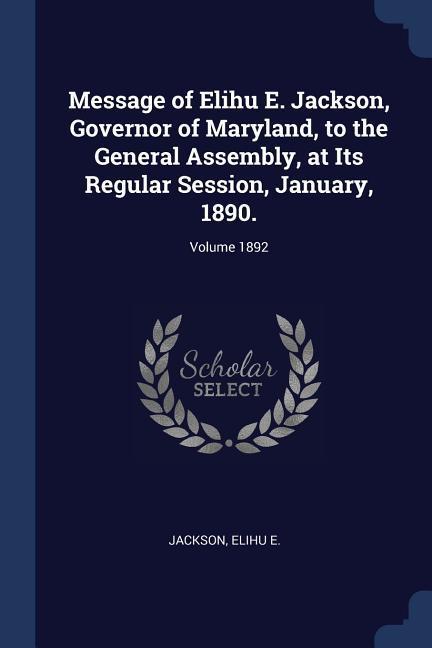 Message of Elihu E. Jackson Governor of Maryland to the General Assembly at Its Regular Session January 1890.; Volume 1892