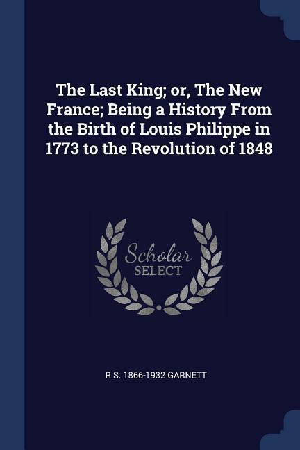 The Last King; or The New France; Being a History From the Birth of Louis Philippe in 1773 to the Revolution of 1848