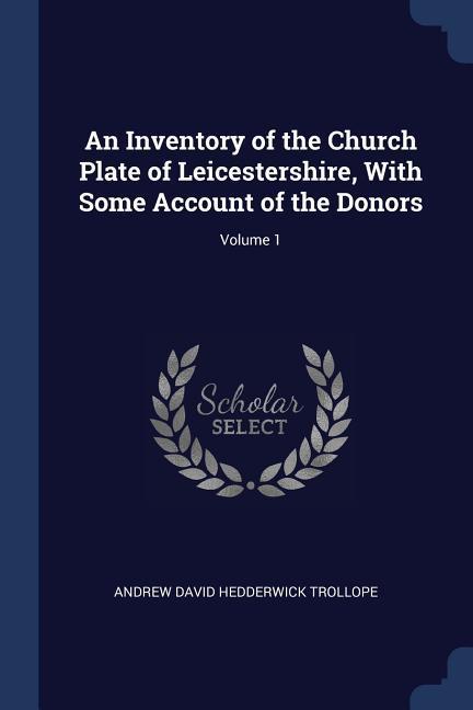 An Inventory of the Church Plate of Leicestershire With Some Account of the Donors; Volume 1