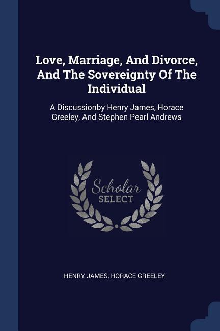 Love Marriage And Divorce And The Sovereignty Of The Individual: A Discussionby Henry James Horace Greeley And Stephen Pearl Andrews
