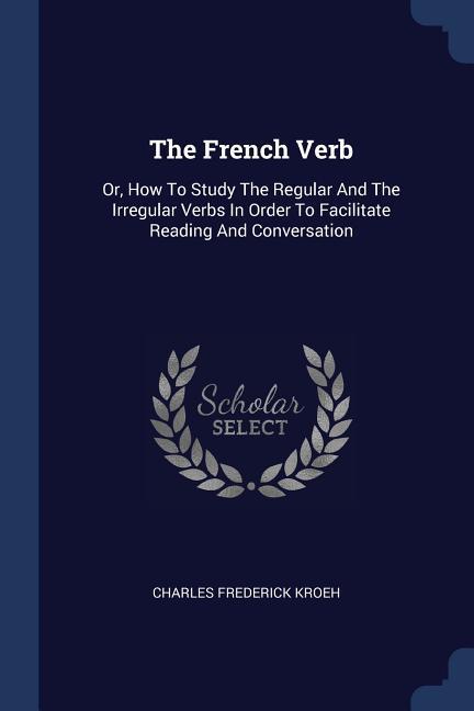 The French Verb: Or How To Study The Regular And The Irregular Verbs In Order To Facilitate Reading And Conversation