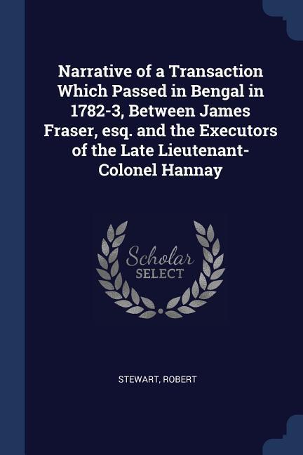 Narrative of a Transaction Which Passed in Bengal in 1782-3 Between James Fraser esq. and the Executors of the Late Lieutenant-Colonel Hannay