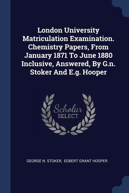 London University Matriculation Examination. Chemistry Papers From January 1871 To June 1880 Inclusive Answered By G.n. Stoker And E.g. Hooper