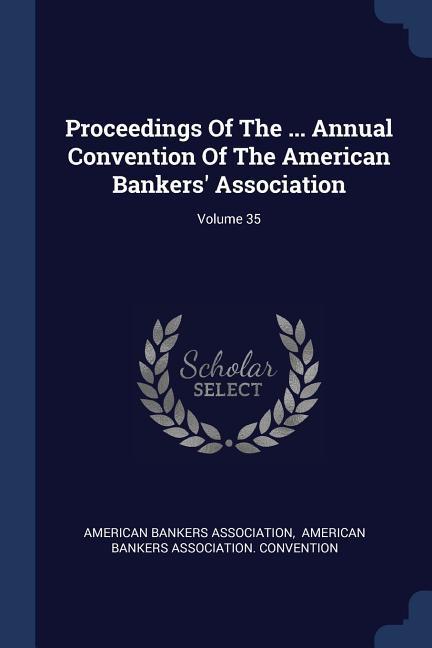 Proceedings Of The ... Annual Convention Of The American Bankers‘ Association; Volume 35