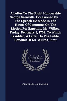 A Letter To The Right Honourable George Grenville Occasioned By ... The Speech He Made In The House Of Commons On The Motion For Expelling Mr. Wilkes Friday February 3 1769. To Which Is Added A Letter On The Public Conduct Of Mr. Wilkes First