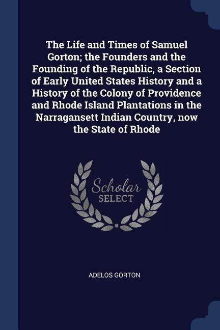 The Life and Times of Samuel Gorton; the Founders and the Founding of the Republic a Section of Early United States History and a History of the Colo
