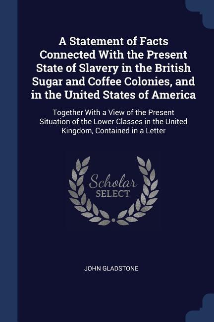 A Statement of Facts Connected With the Present State of Slavery in the British Sugar and Coffee Colonies and in the United States of America: Togeth