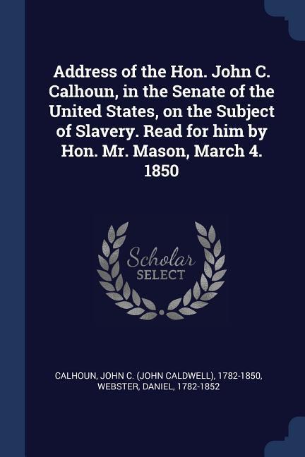 Address of the Hon. John C. Calhoun in the Senate of the United States on the Subject of Slavery. Read for him by Hon. Mr. Mason March 4. 1850