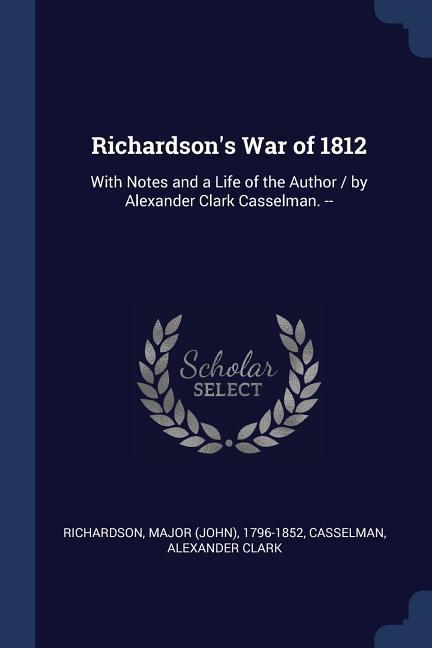 Richardson‘s War of 1812: With Notes and a Life of the Author / by Alexander Clark Casselman. --