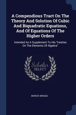 A Compendious Tract On The Theory And Solution Of Cubic And Biquadratic Equations And Of Equations Of The Higher Orders: Intended As A Supplement To