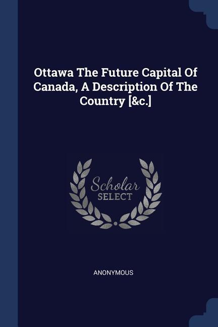 Ottawa The Future Capital Of Canada A Description Of The Country [&c.]